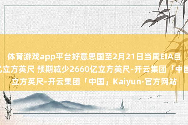 体育游戏app平台好意思国至2月21日当周EIA自然气库存减少2610亿立方英尺 预期减少2660亿立方英尺-开云集团「中国」Kaiyun·官方网站